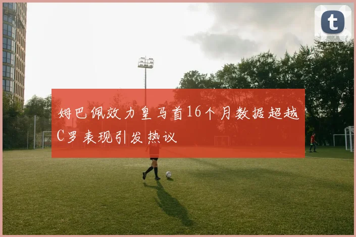 姆巴佩效力皇马首16个月数据超越C罗表现引发热议
