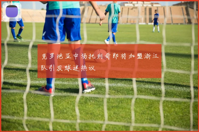 克罗地亚中场托利奇即将加盟浙江队引发球迷热议