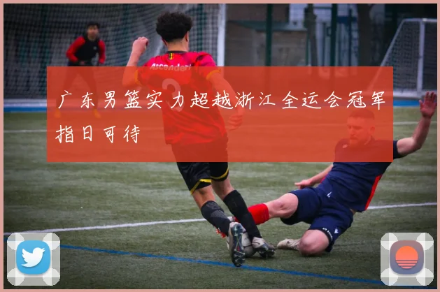 广东男篮实力超越浙江全运会冠军指日可待