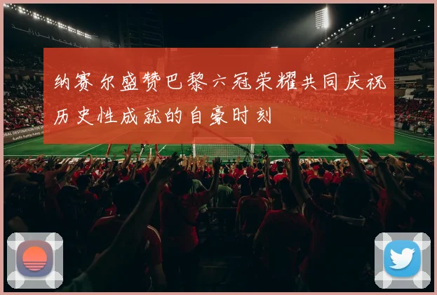 纳赛尔盛赞巴黎六冠荣耀共同庆祝历史性成就的自豪时刻