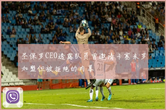 圣保罗CEO透露队员曾邀请卡塞米罗加盟但被拒绝的内幕