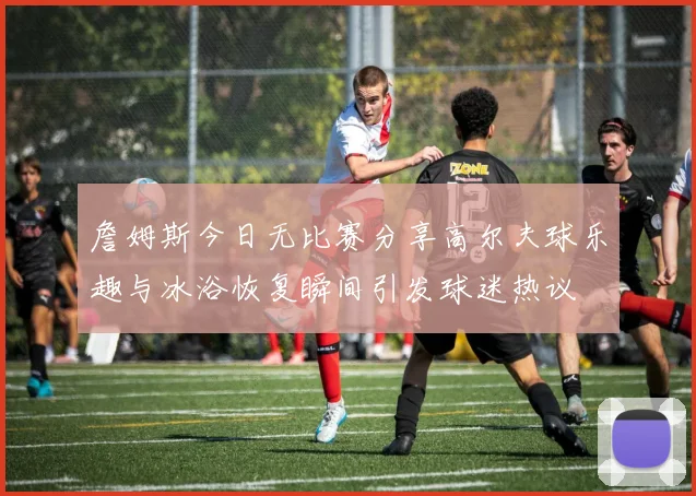 詹姆斯今日无比赛分享高尔夫球乐趣与冰浴恢复瞬间引发球迷热议