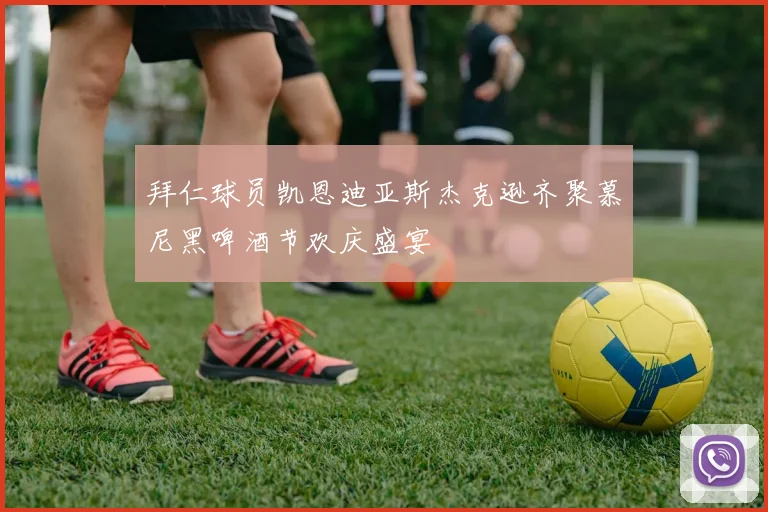 拜仁球员凯恩迪亚斯杰克逊齐聚慕尼黑啤酒节欢庆盛宴