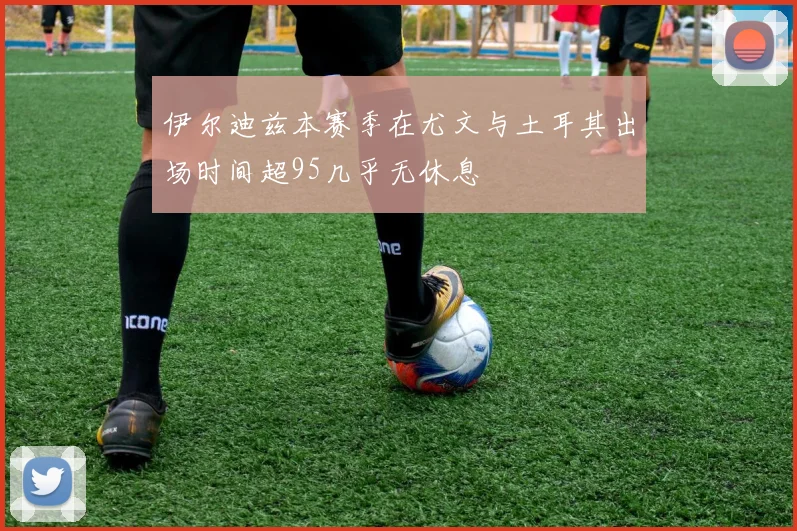 伊尔迪兹本赛季在尤文与土耳其出场时间超95几乎无休息
