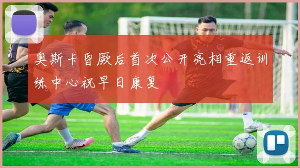 奥斯卡昏厥后首次公开亮相重返训练中心祝早日康复