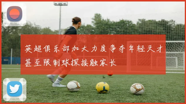 英超俱乐部加大力度争夺年轻天才甚至限制球探接触家长
