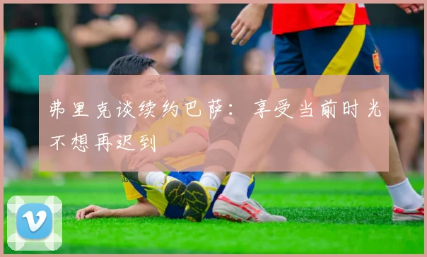 弗里克谈续约巴萨：享受当前时光不想再迟到