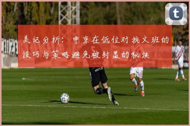 美记分析：申京在低位对抗文班的技巧与策略避免被封盖的秘诀