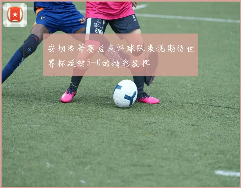 安切洛蒂赛后点评球队表现期待世界杯延续5-0的精彩发挥