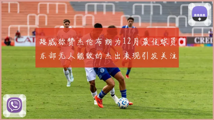 路威称赞杰伦布朗为12月最佳球员东部无人能敌的杰出表现引发关注