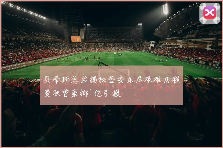 贝蒂斯总监揭秘签安东尼艰难历程曼联曾豪掷1亿引援