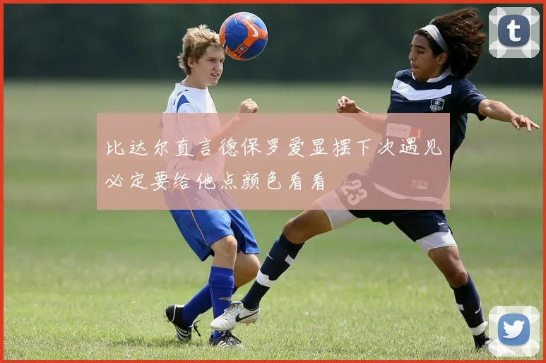 比达尔直言德保罗爱显摆下次遇见必定要给他点颜色看看