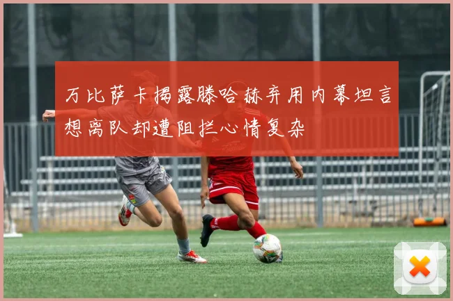 万比萨卡揭露滕哈赫弃用内幕坦言想离队却遭阻拦心情复杂