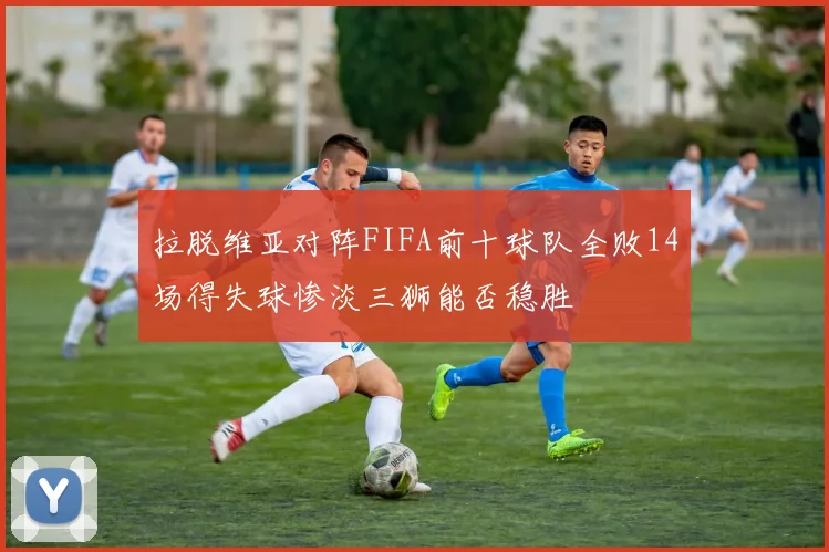 拉脱维亚对阵FIFA前十球队全败14场得失球惨淡三狮能否稳胜