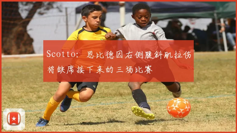 Scotto：恩比德因右侧腹斜肌拉伤将缺席接下来的三场比赛